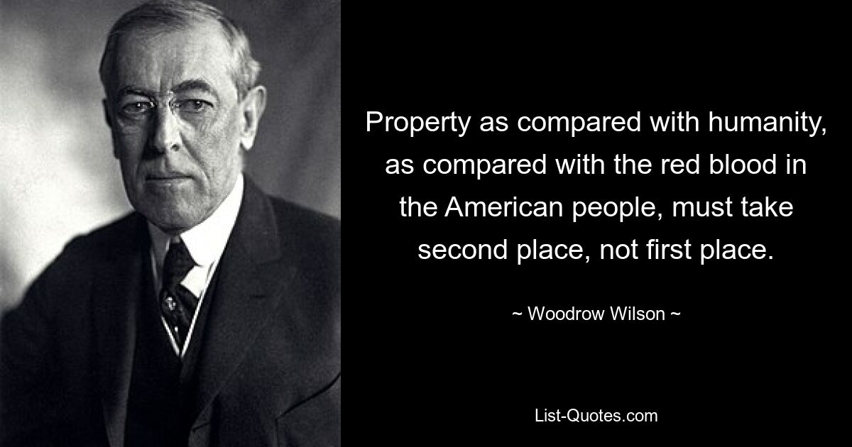 Property as compared with humanity, as compared with the red blood in the American people, must take second place, not first place. — © Woodrow Wilson