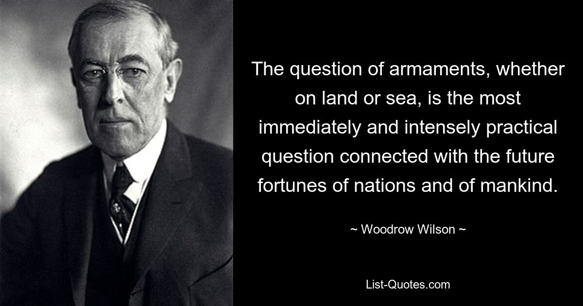 The question of armaments, whether on land or sea, is the most immediately and intensely practical question connected with the future fortunes of nations and of mankind. — © Woodrow Wilson