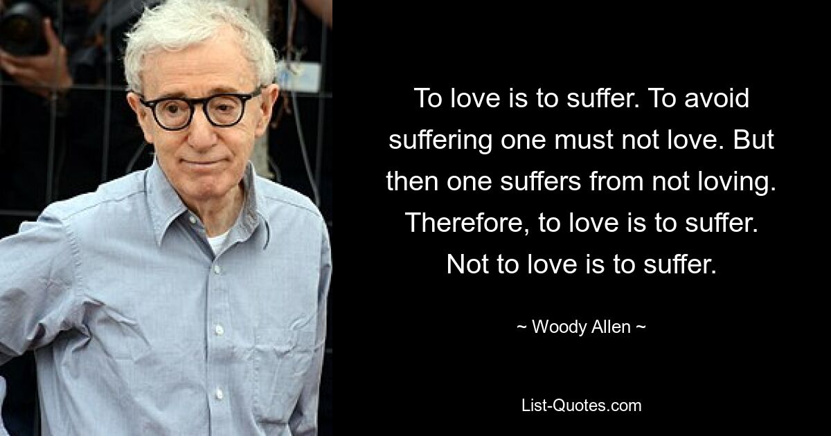 To love is to suffer. To avoid suffering one must not love. But then one suffers from not loving. Therefore, to love is to suffer. Not to love is to suffer. — © Woody Allen