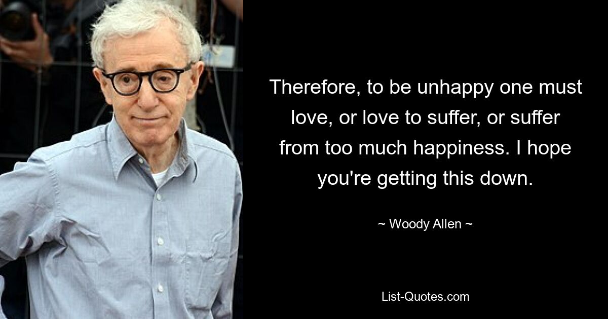 Therefore, to be unhappy one must love, or love to suffer, or suffer from too much happiness. I hope you're getting this down. — © Woody Allen