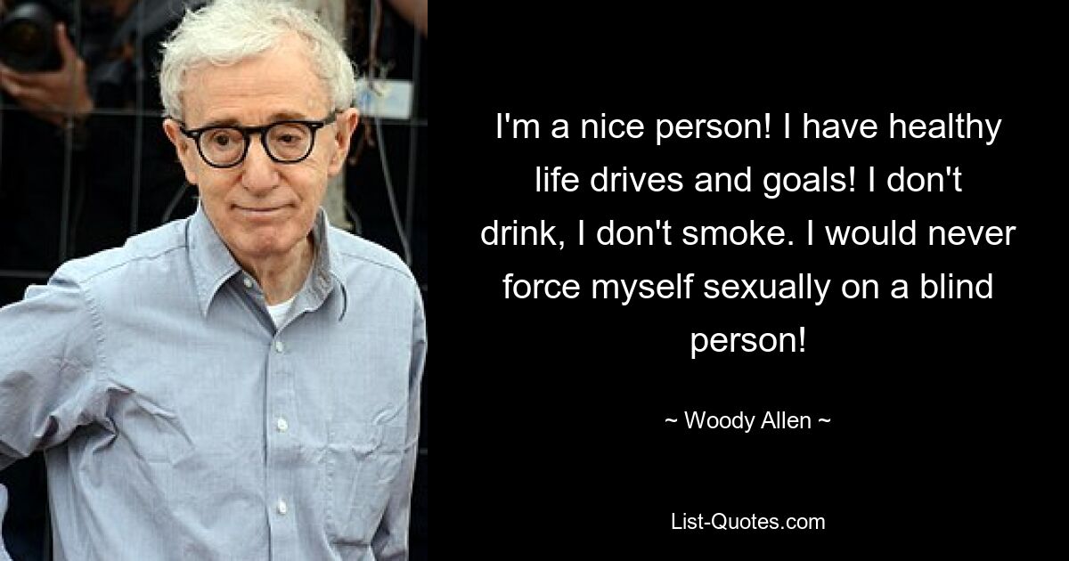 Ich bin ein netter Mensch! Ich habe gesunde Lebensantriebe und Ziele! Ich trinke nicht, ich rauche nicht. Ich würde mich niemals einem Blinden sexuell aufdrängen! — © Woody Allen