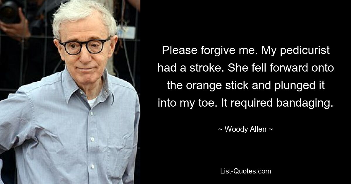 Please forgive me. My pedicurist had a stroke. She fell forward onto the orange stick and plunged it into my toe. It required bandaging. — © Woody Allen