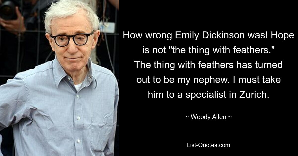 How wrong Emily Dickinson was! Hope is not "the thing with feathers." The thing with feathers has turned out to be my nephew. I must take him to a specialist in Zurich. — © Woody Allen