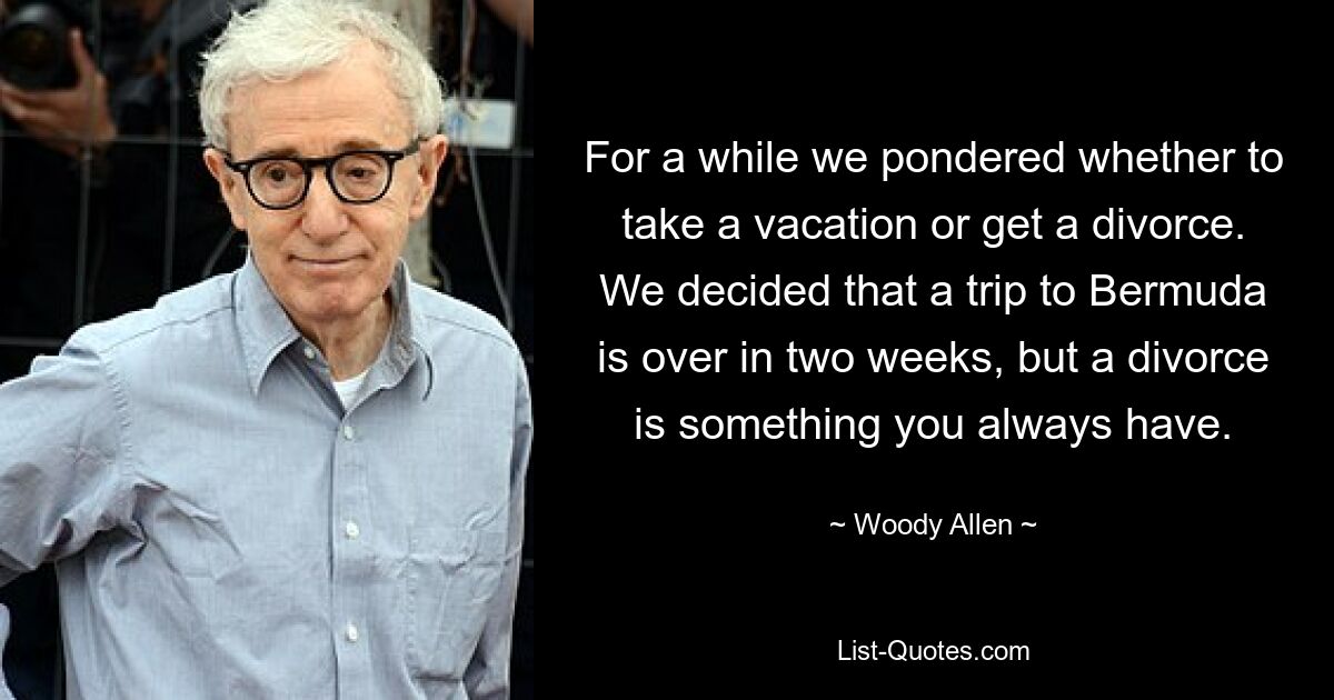 For a while we pondered whether to take a vacation or get a divorce. We decided that a trip to Bermuda is over in two weeks, but a divorce is something you always have. — © Woody Allen