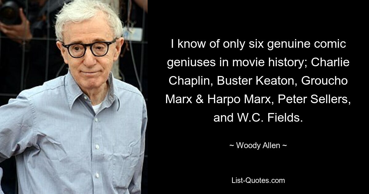 I know of only six genuine comic geniuses in movie history; Charlie Chaplin, Buster Keaton, Groucho Marx & Harpo Marx, Peter Sellers, and W.C. Fields. — © Woody Allen