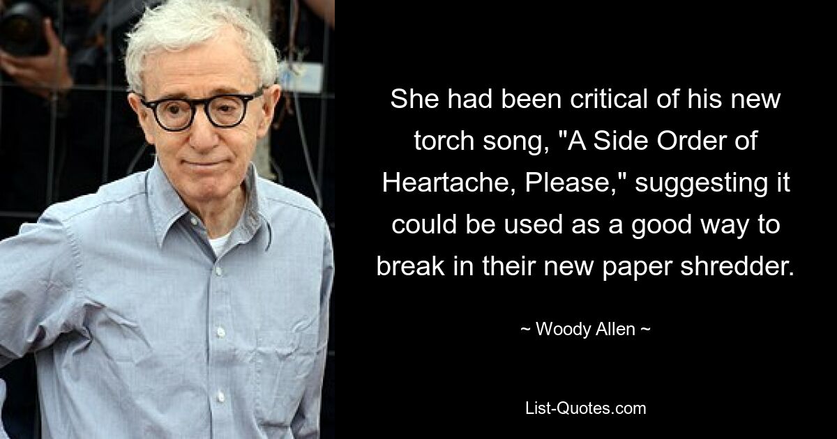 She had been critical of his new torch song, "A Side Order of Heartache, Please," suggesting it could be used as a good way to break in their new paper shredder. — © Woody Allen