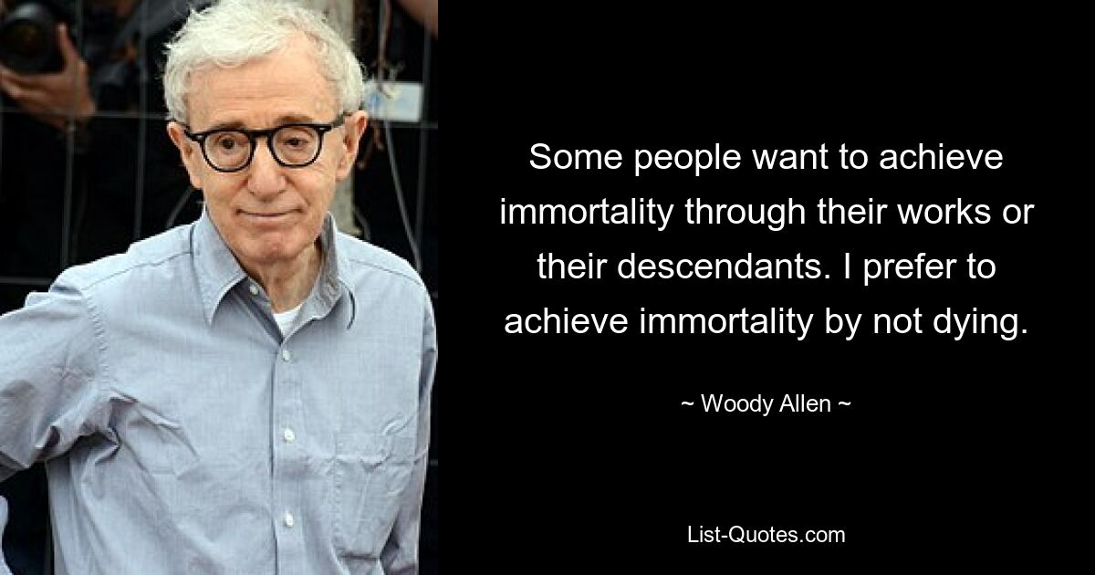 Some people want to achieve immortality through their works or their descendants. I prefer to achieve immortality by not dying. — © Woody Allen