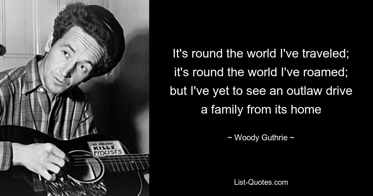 It's round the world I've traveled; it's round the world I've roamed; but I've yet to see an outlaw drive a family from its home — © Woody Guthrie