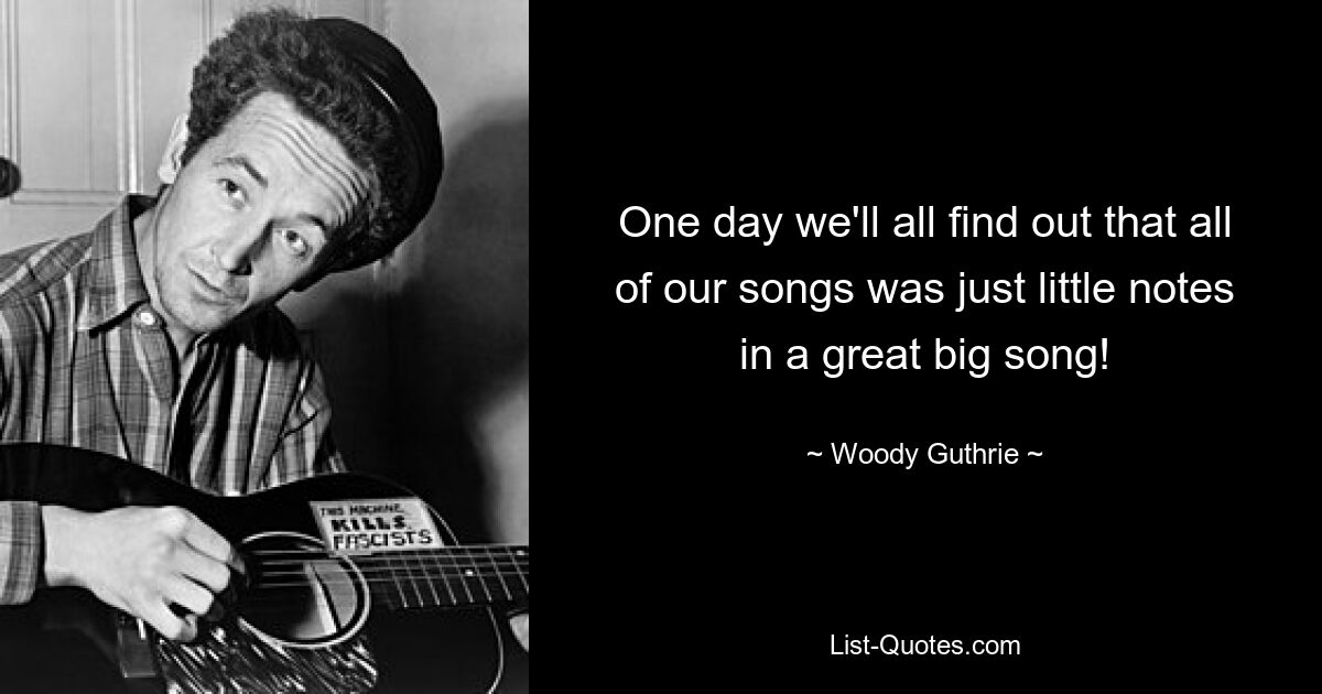 One day we'll all find out that all of our songs was just little notes in a great big song! — © Woody Guthrie