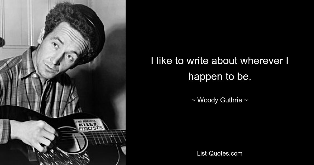 I like to write about wherever I happen to be. — © Woody Guthrie