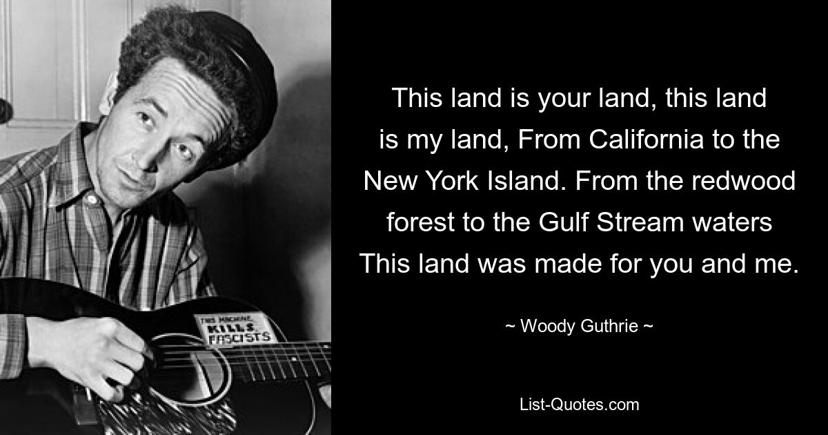 This land is your land, this land is my land, From California to the New York Island. From the redwood forest to the Gulf Stream waters This land was made for you and me. — © Woody Guthrie