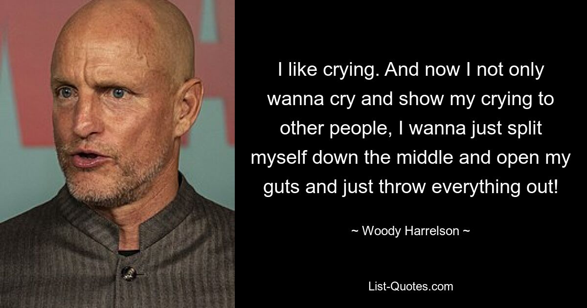 I like crying. And now I not only wanna cry and show my crying to other people, I wanna just split myself down the middle and open my guts and just throw everything out! — © Woody Harrelson