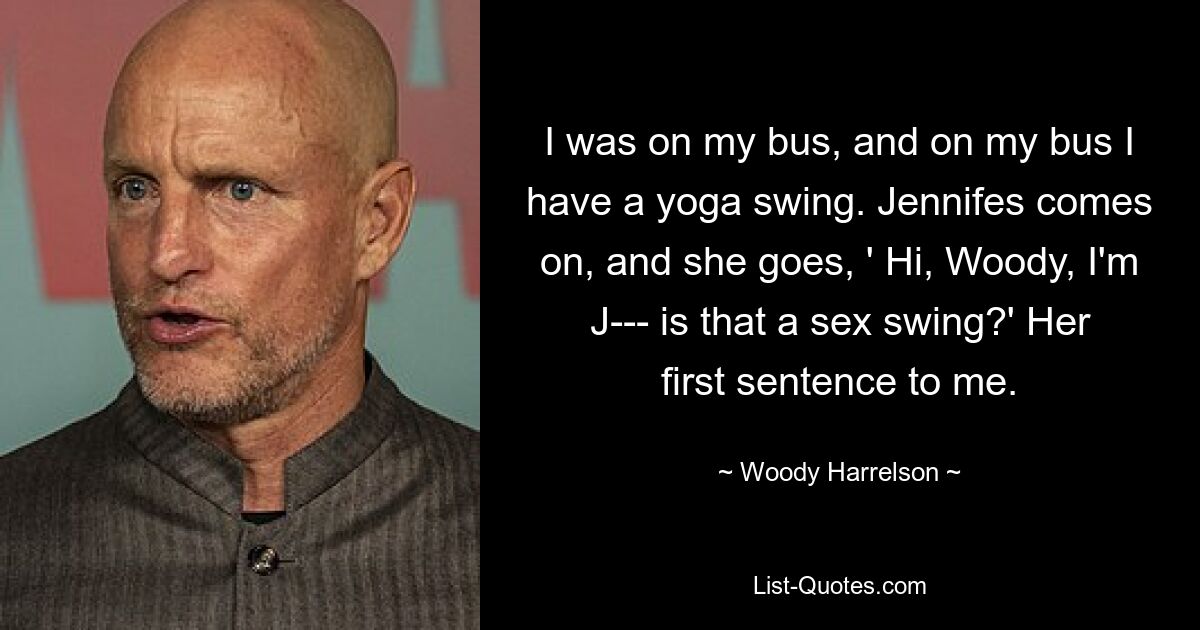 I was on my bus, and on my bus I have a yoga swing. Jennifes comes on, and she goes, ' Hi, Woody, I'm J--- is that a sex swing?' Her first sentence to me. — © Woody Harrelson