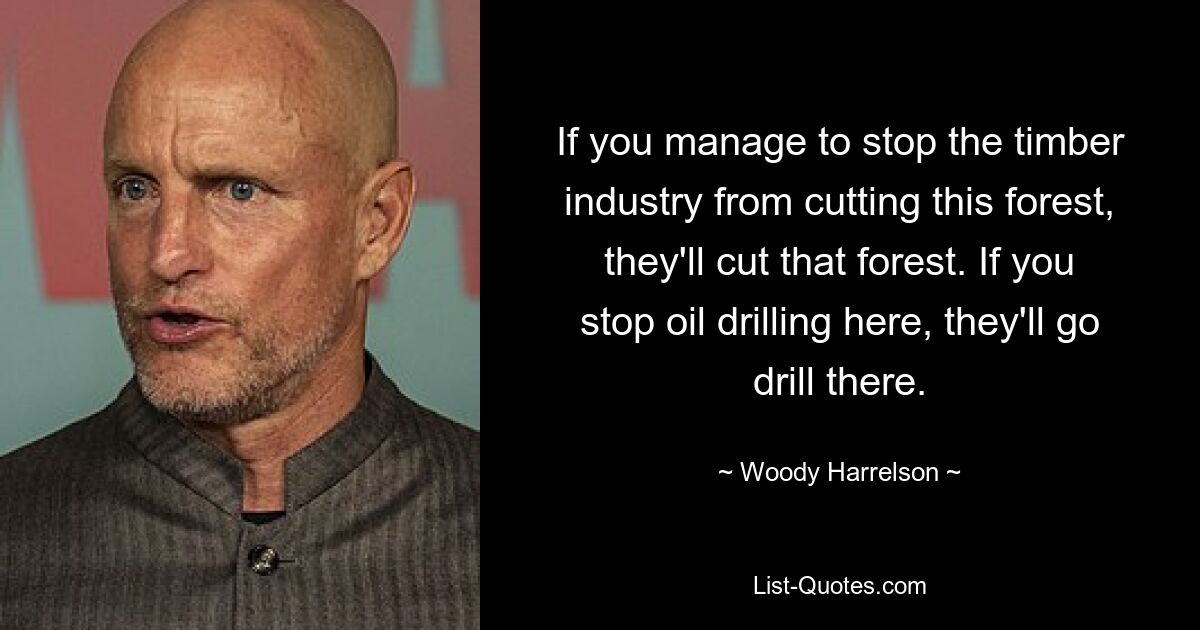 If you manage to stop the timber industry from cutting this forest, they'll cut that forest. If you stop oil drilling here, they'll go drill there. — © Woody Harrelson