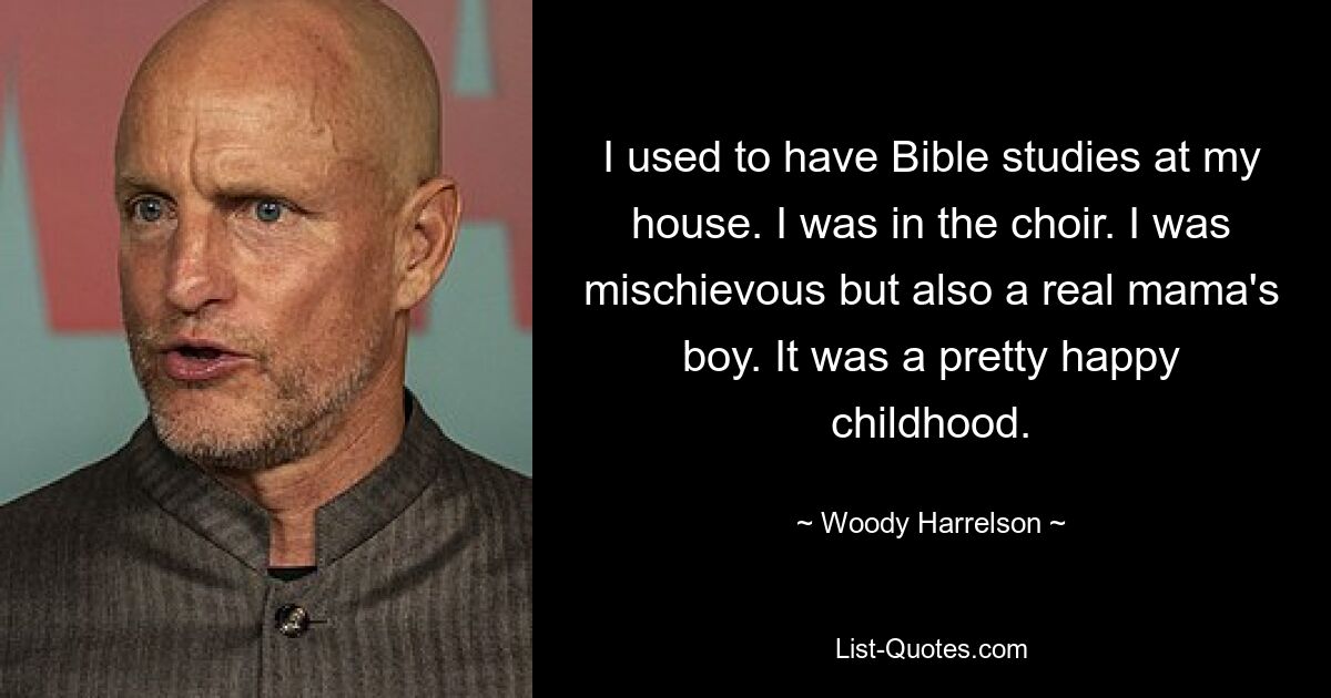 I used to have Bible studies at my house. I was in the choir. I was mischievous but also a real mama's boy. It was a pretty happy childhood. — © Woody Harrelson