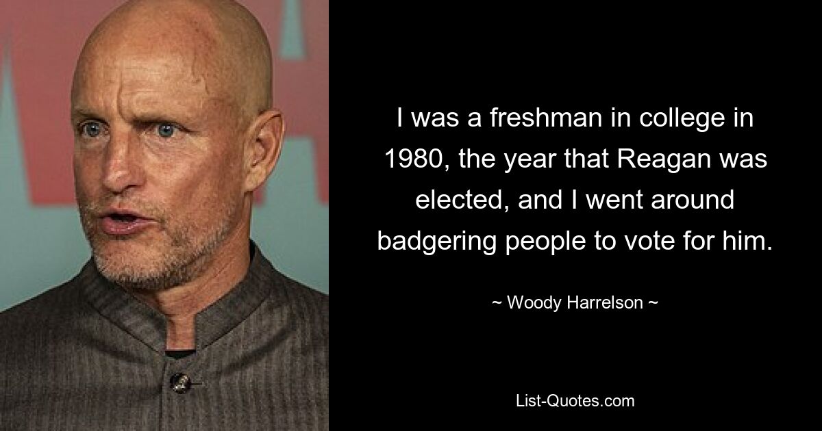 I was a freshman in college in 1980, the year that Reagan was elected, and I went around badgering people to vote for him. — © Woody Harrelson