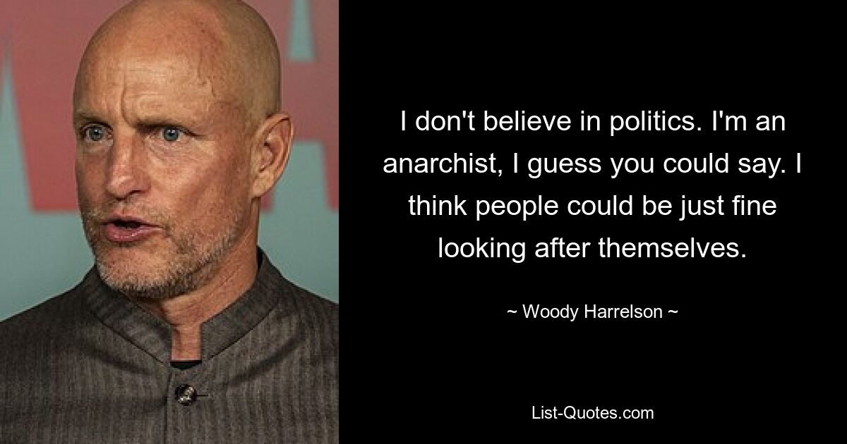 I don't believe in politics. I'm an anarchist, I guess you could say. I think people could be just fine looking after themselves. — © Woody Harrelson