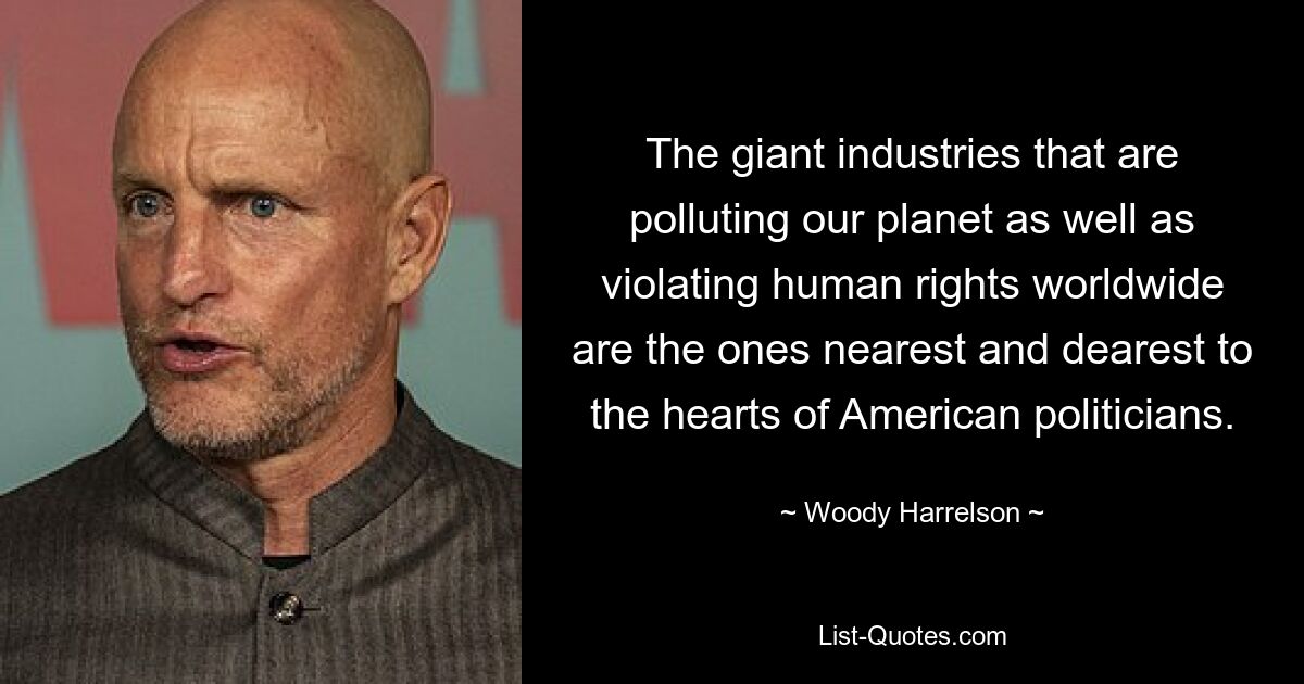 The giant industries that are polluting our planet as well as violating human rights worldwide are the ones nearest and dearest to the hearts of American politicians. — © Woody Harrelson