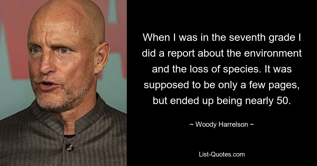 When I was in the seventh grade I did a report about the environment and the loss of species. It was supposed to be only a few pages, but ended up being nearly 50. — © Woody Harrelson