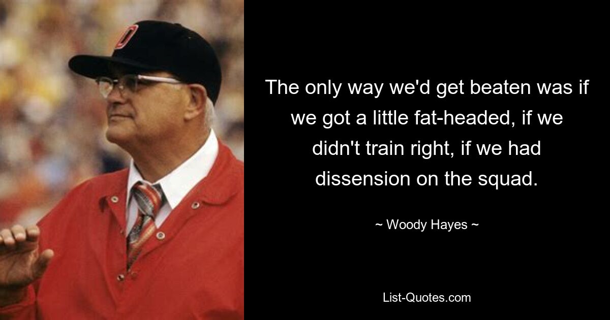 The only way we'd get beaten was if we got a little fat-headed, if we didn't train right, if we had dissension on the squad. — © Woody Hayes