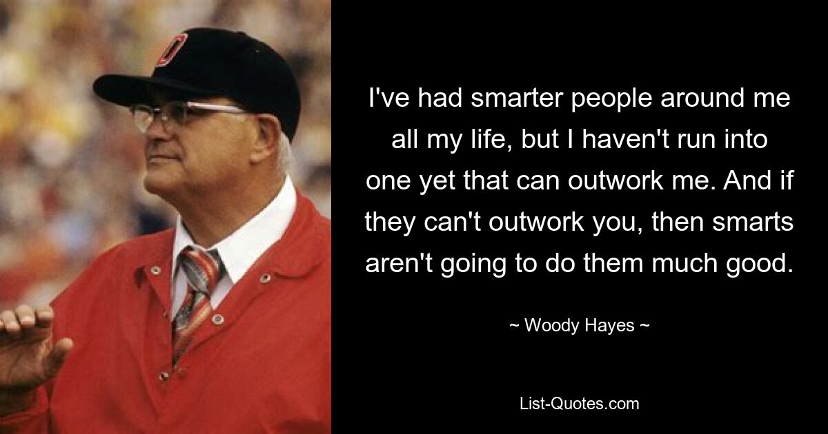 I've had smarter people around me all my life, but I haven't run into one yet that can outwork me. And if they can't outwork you, then smarts aren't going to do them much good. — © Woody Hayes