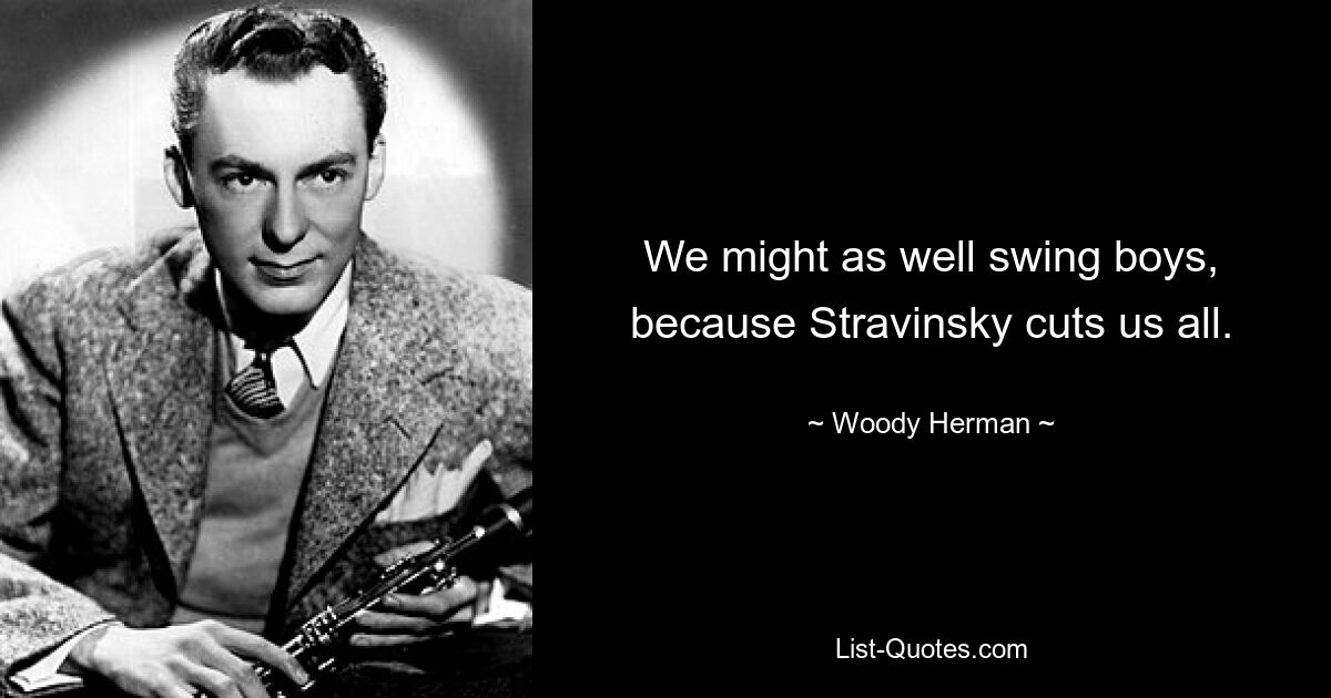 We might as well swing boys, because Stravinsky cuts us all. — © Woody Herman