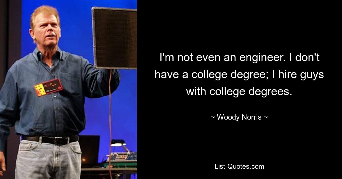 I'm not even an engineer. I don't have a college degree; I hire guys with college degrees. — © Woody Norris