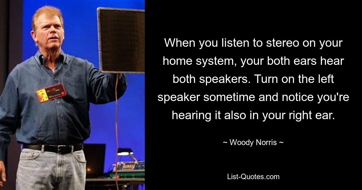 When you listen to stereo on your home system, your both ears hear both speakers. Turn on the left speaker sometime and notice you're hearing it also in your right ear. — © Woody Norris