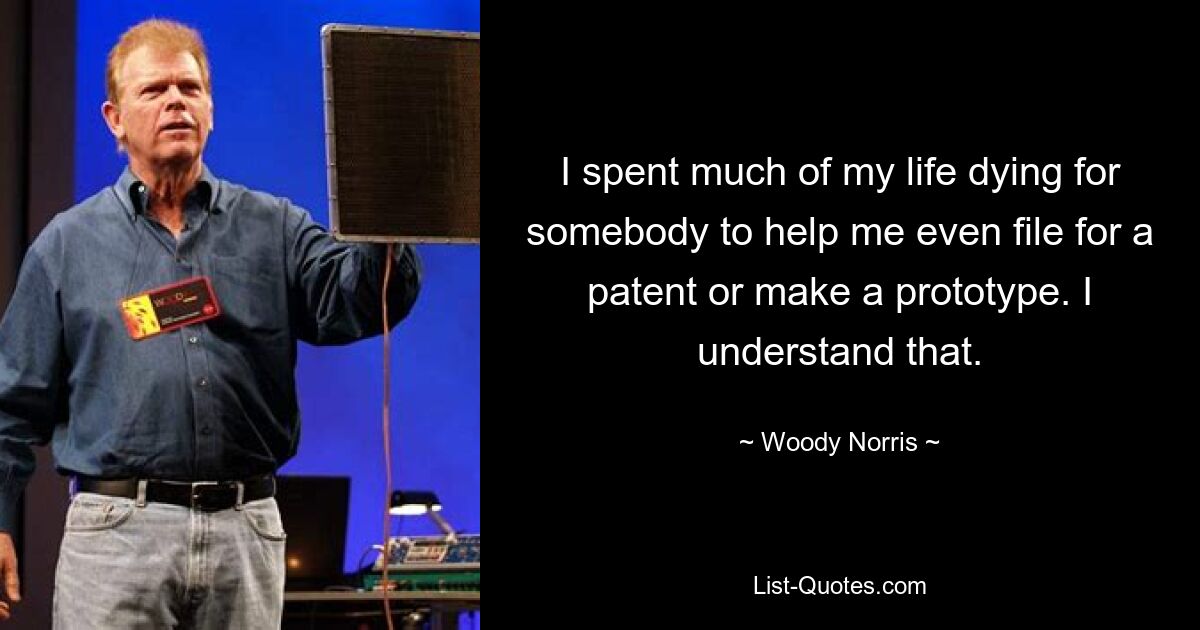 I spent much of my life dying for somebody to help me even file for a patent or make a prototype. I understand that. — © Woody Norris