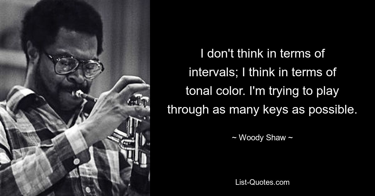 I don't think in terms of intervals; I think in terms of tonal color. I'm trying to play through as many keys as possible. — © Woody Shaw