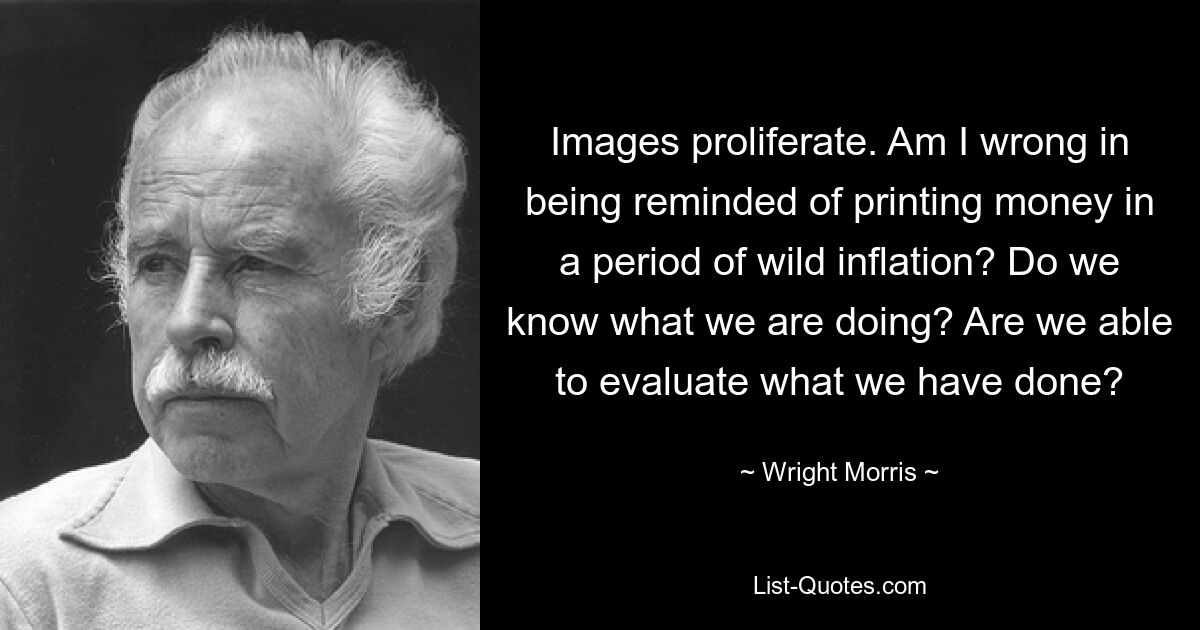 Bilder vermehren sich. Liege ich falsch, wenn ich daran erinnert werde, in einer Zeit wilder Inflation Geld zu drucken? Wissen wir, was wir tun? Können wir beurteilen, was wir getan haben? — © Wright Morris 