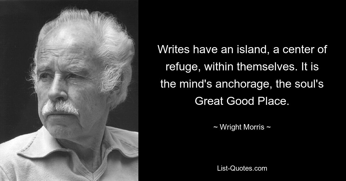 Writes have an island, a center of refuge, within themselves. It is the mind's anchorage, the soul's Great Good Place. — © Wright Morris