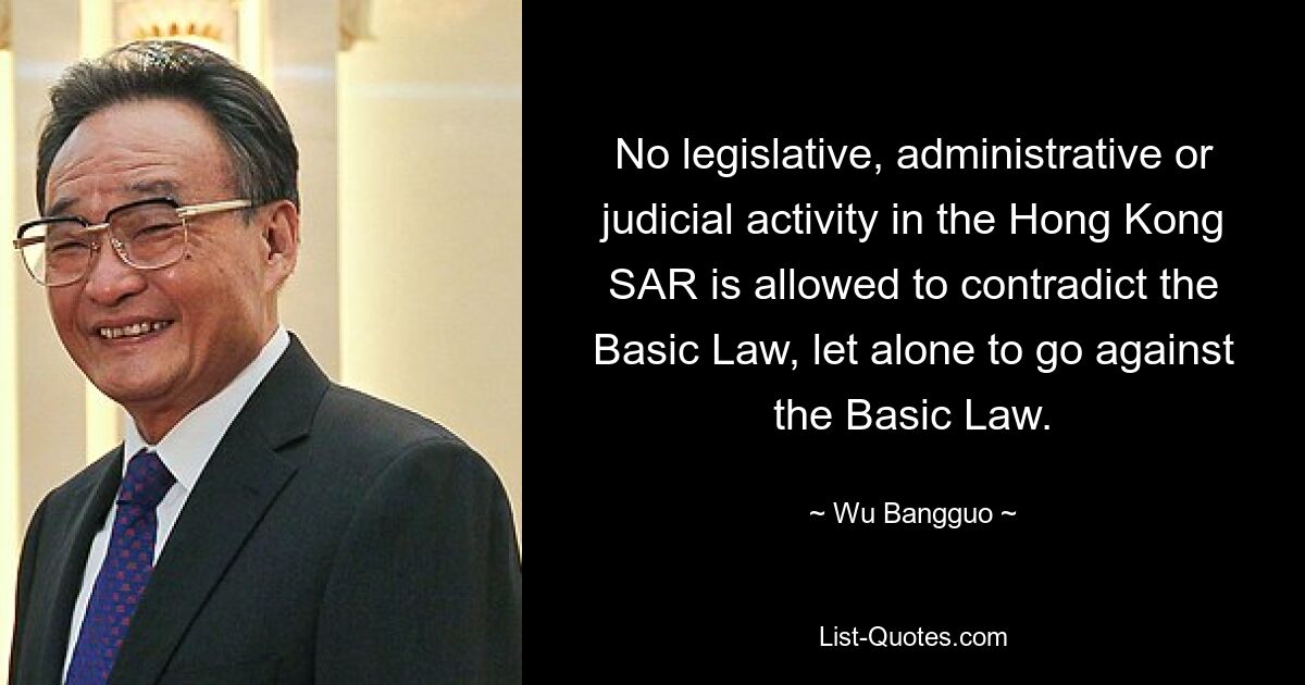 No legislative, administrative or judicial activity in the Hong Kong SAR is allowed to contradict the Basic Law, let alone to go against the Basic Law. — © Wu Bangguo