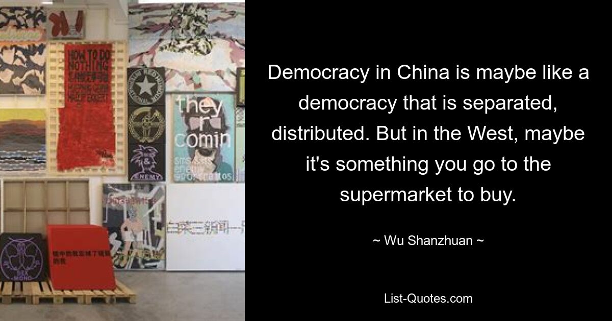 Democracy in China is maybe like a democracy that is separated, distributed. But in the West, maybe it's something you go to the supermarket to buy. — © Wu Shanzhuan