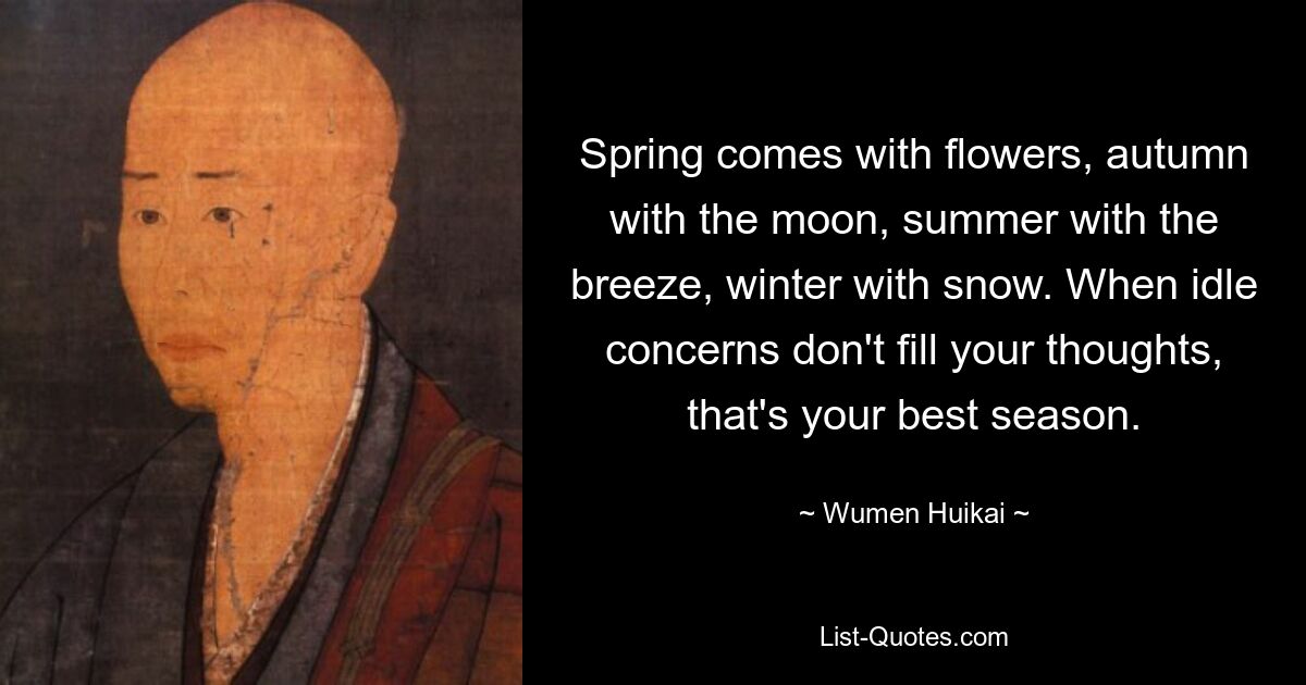 Spring comes with flowers, autumn with the moon, summer with the breeze, winter with snow. When idle concerns don't fill your thoughts, that's your best season. — © Wumen Huikai