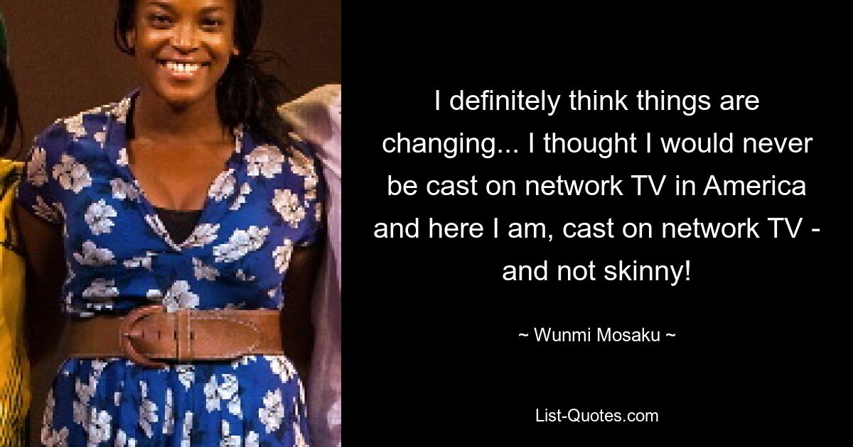 I definitely think things are changing... I thought I would never be cast on network TV in America and here I am, cast on network TV - and not skinny! — © Wunmi Mosaku