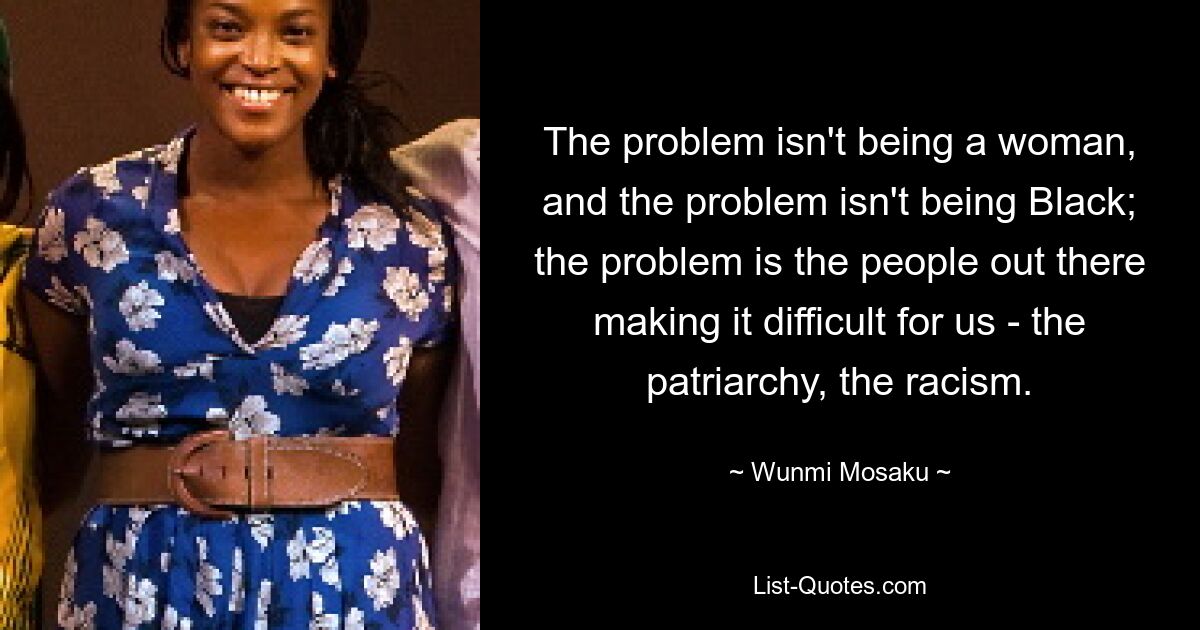 The problem isn't being a woman, and the problem isn't being Black; the problem is the people out there making it difficult for us - the patriarchy, the racism. — © Wunmi Mosaku