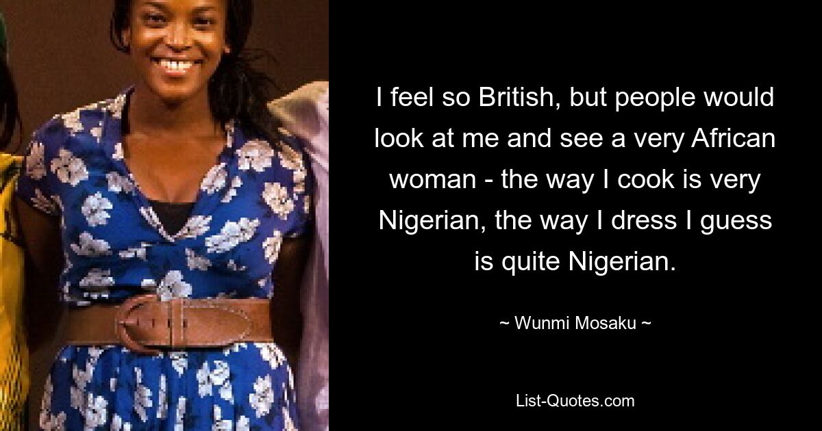 I feel so British, but people would look at me and see a very African woman - the way I cook is very Nigerian, the way I dress I guess is quite Nigerian. — © Wunmi Mosaku