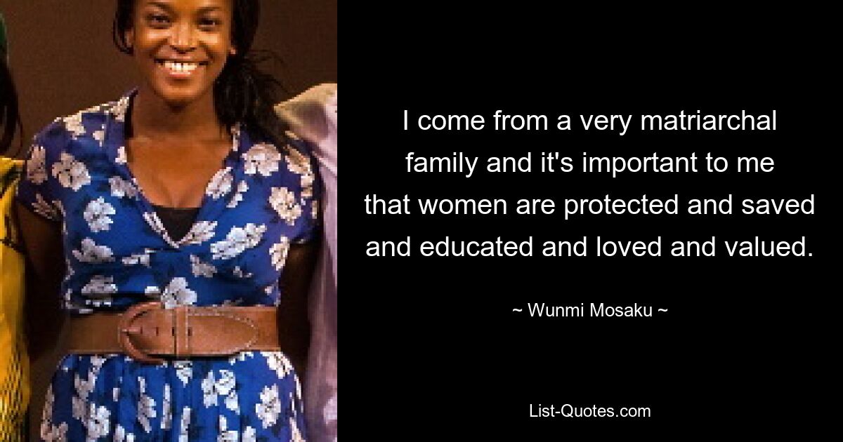 I come from a very matriarchal family and it's important to me that women are protected and saved and educated and loved and valued. — © Wunmi Mosaku