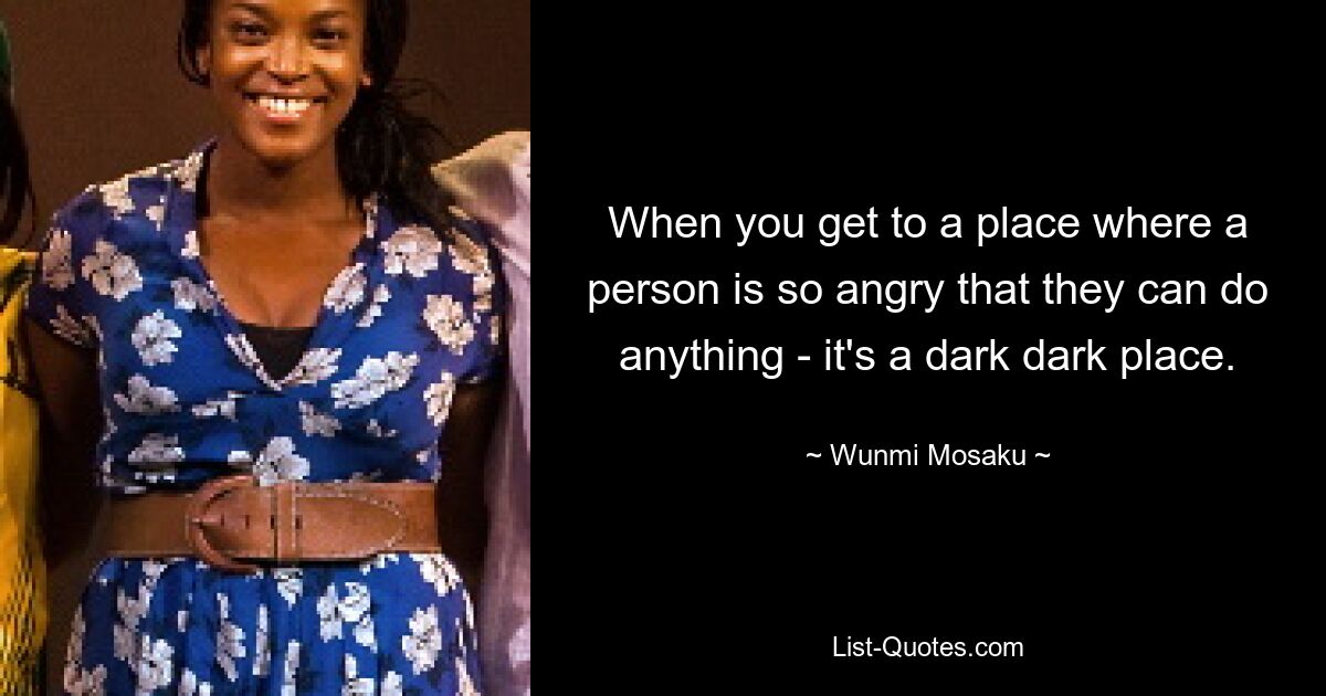 When you get to a place where a person is so angry that they can do anything - it's a dark dark place. — © Wunmi Mosaku