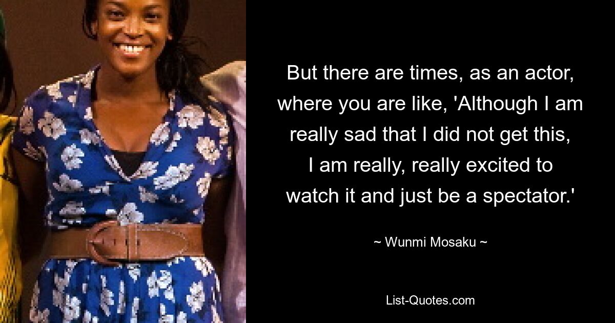 But there are times, as an actor, where you are like, 'Although I am really sad that I did not get this, I am really, really excited to watch it and just be a spectator.' — © Wunmi Mosaku