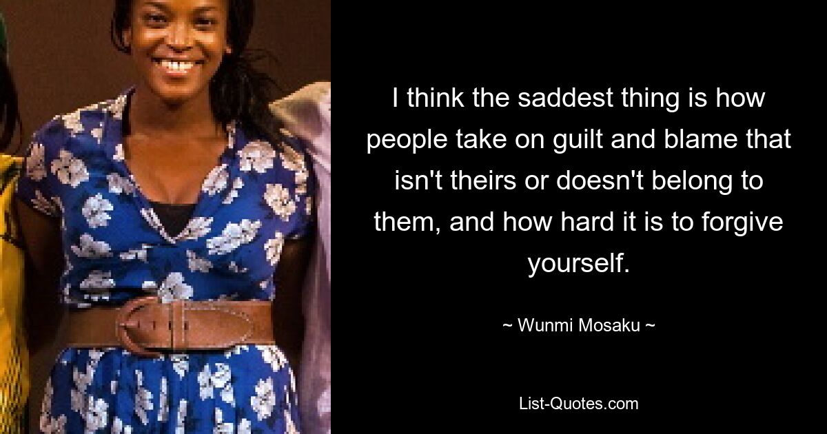 I think the saddest thing is how people take on guilt and blame that isn't theirs or doesn't belong to them, and how hard it is to forgive yourself. — © Wunmi Mosaku