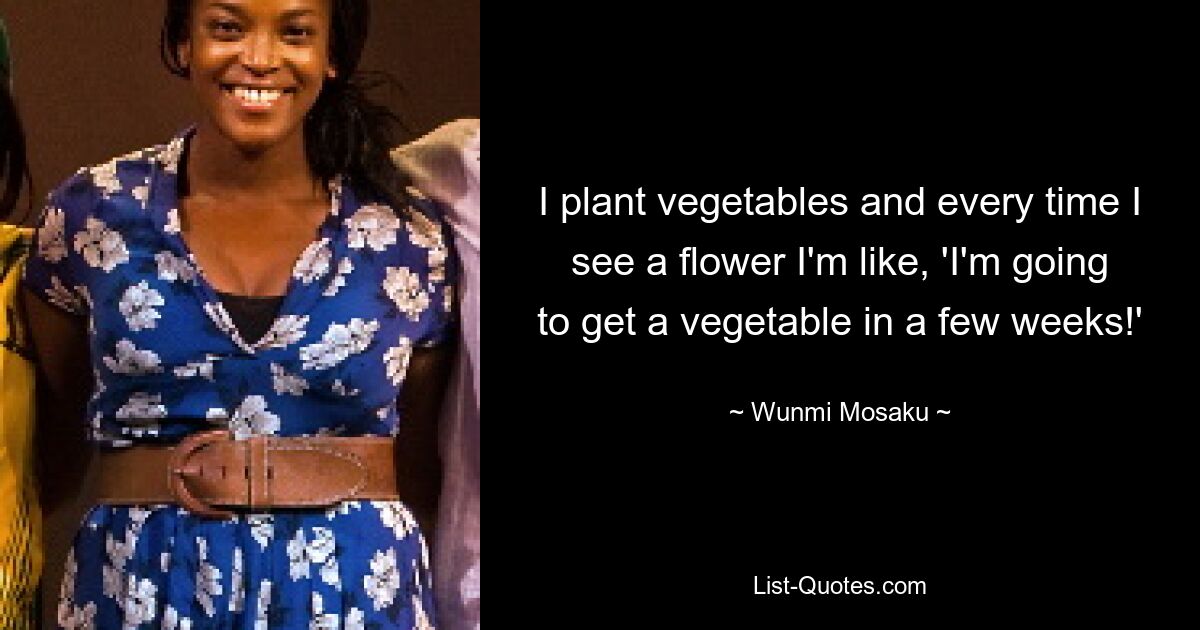 I plant vegetables and every time I see a flower I'm like, 'I'm going to get a vegetable in a few weeks!' — © Wunmi Mosaku