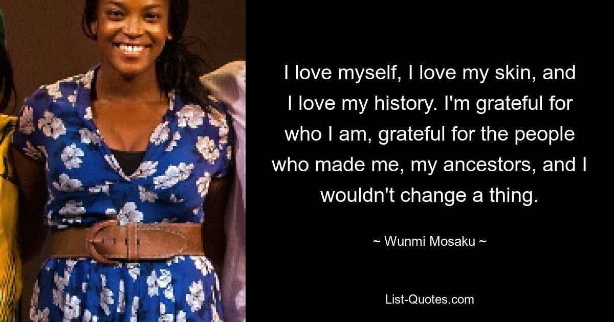 I love myself, I love my skin, and I love my history. I'm grateful for who I am, grateful for the people who made me, my ancestors, and I wouldn't change a thing. — © Wunmi Mosaku