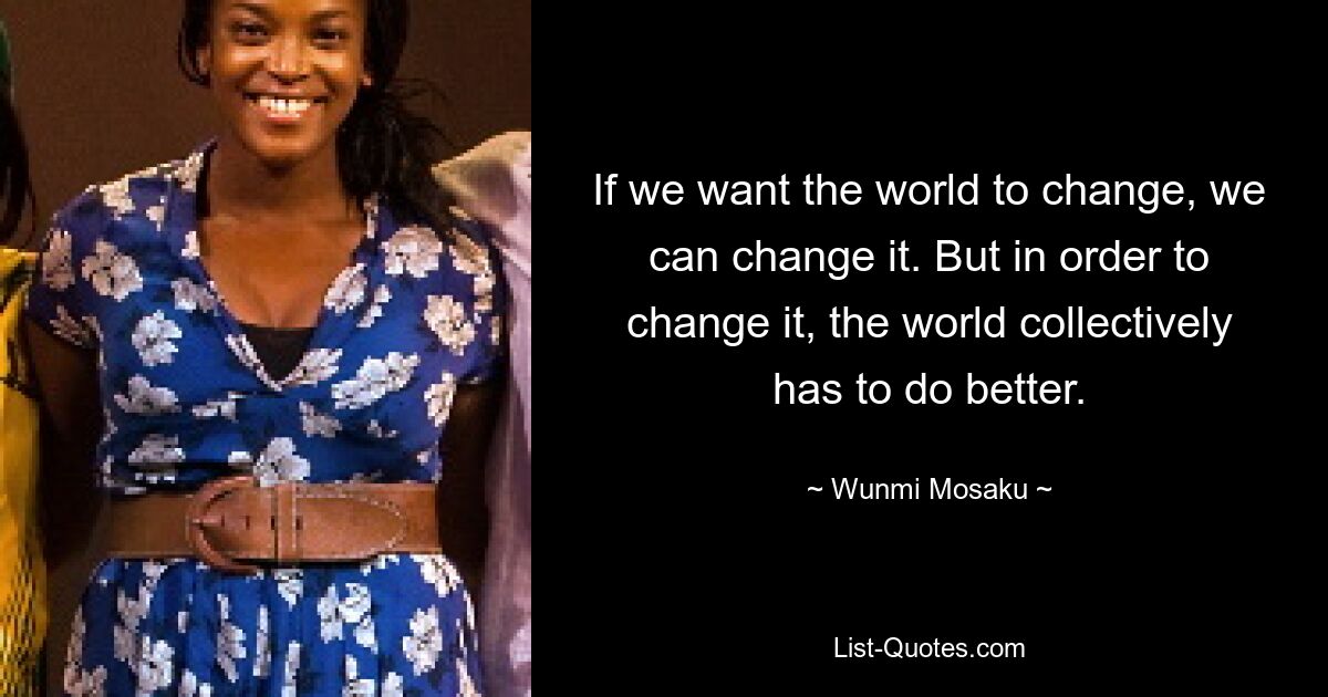 If we want the world to change, we can change it. But in order to change it, the world collectively has to do better. — © Wunmi Mosaku