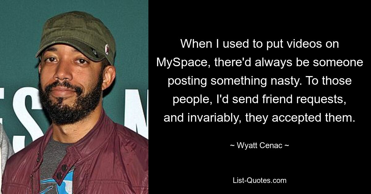 When I used to put videos on MySpace, there'd always be someone posting something nasty. To those people, I'd send friend requests, and invariably, they accepted them. — © Wyatt Cenac