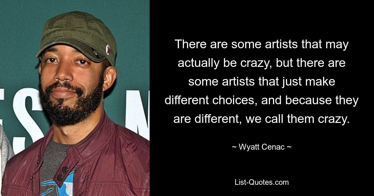 There are some artists that may actually be crazy, but there are some artists that just make different choices, and because they are different, we call them crazy. — © Wyatt Cenac