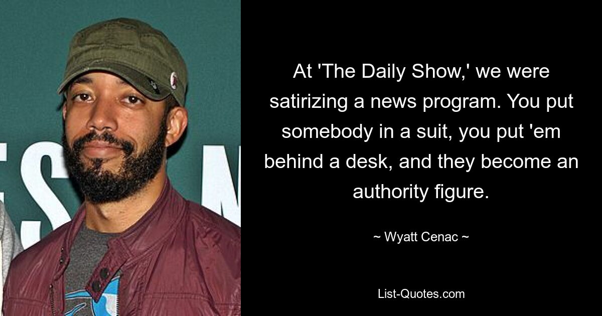 At 'The Daily Show,' we were satirizing a news program. You put somebody in a suit, you put 'em behind a desk, and they become an authority figure. — © Wyatt Cenac