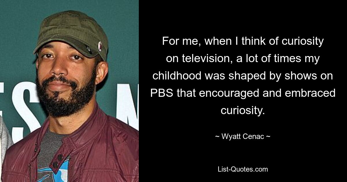 For me, when I think of curiosity on television, a lot of times my childhood was shaped by shows on PBS that encouraged and embraced curiosity. — © Wyatt Cenac