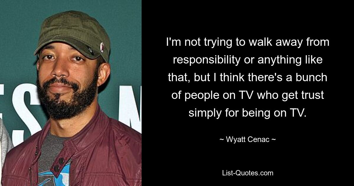 I'm not trying to walk away from responsibility or anything like that, but I think there's a bunch of people on TV who get trust simply for being on TV. — © Wyatt Cenac